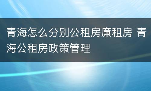 青海怎么分别公租房廉租房 青海公租房政策管理