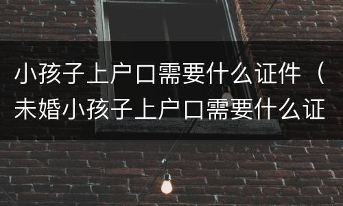 小孩子上户口需要什么证件（未婚小孩子上户口需要什么证件）