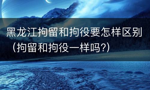 黑龙江拘留和拘役要怎样区别（拘留和拘役一样吗?）