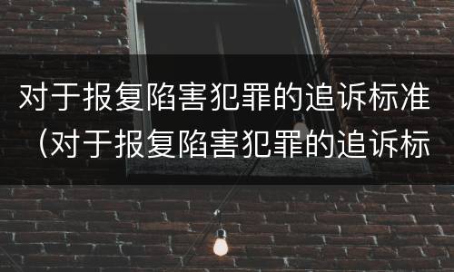 对于报复陷害犯罪的追诉标准（对于报复陷害犯罪的追诉标准是什么）
