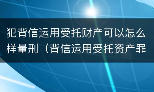 犯背信运用受托财产可以怎么样量刑（背信运用受托资产罪）