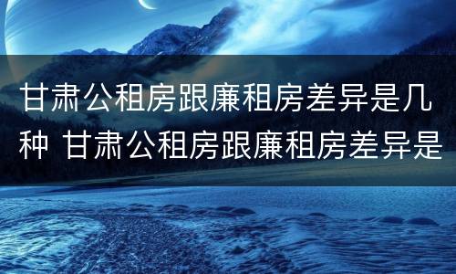 甘肃公租房跟廉租房差异是几种 甘肃公租房跟廉租房差异是几种原因