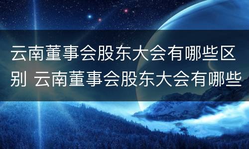 云南董事会股东大会有哪些区别 云南董事会股东大会有哪些区别和联系