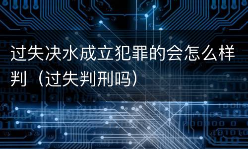 过失决水成立犯罪的会怎么样判（过失判刑吗）