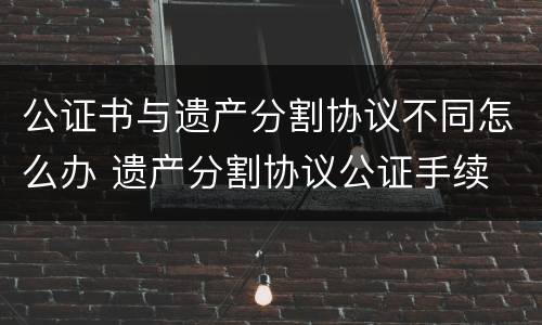 公证书与遗产分割协议不同怎么办 遗产分割协议公证手续