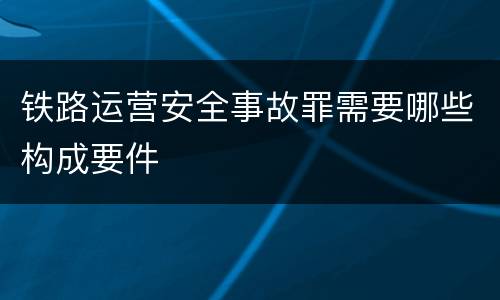 铁路运营安全事故罪需要哪些构成要件