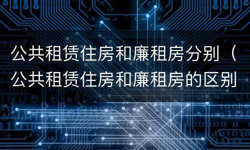 公共租赁住房和廉租房分别（公共租赁住房和廉租房的区别）