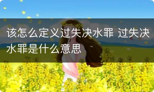 该怎么定义过失决水罪 过失决水罪是什么意思