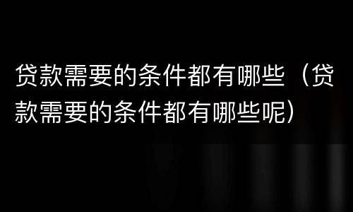 贷款需要的条件都有哪些（贷款需要的条件都有哪些呢）