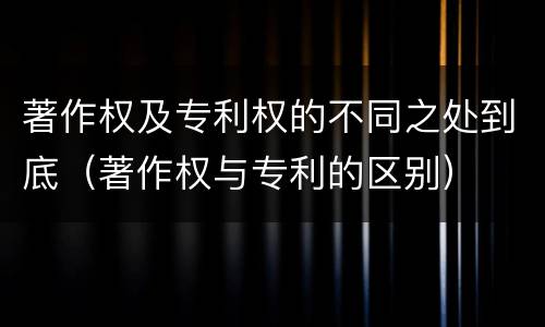 著作权及专利权的不同之处到底（著作权与专利的区别）
