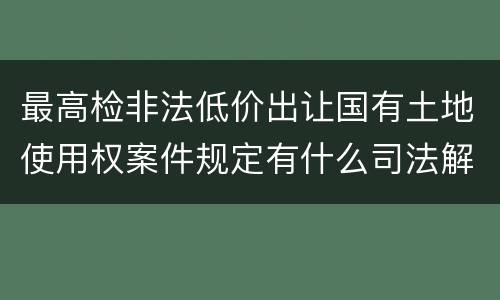 最高检非法低价出让国有土地使用权案件规定有什么司法解释