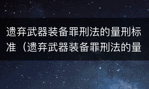 遗弃武器装备罪刑法的量刑标准（遗弃武器装备罪刑法的量刑标准是多少）