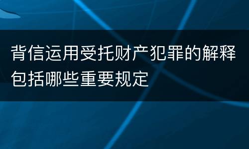 背信运用受托财产犯罪的解释包括哪些重要规定