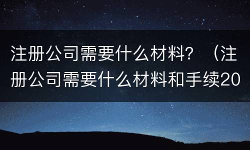 注册公司需要什么材料？（注册公司需要什么材料和手续2022）