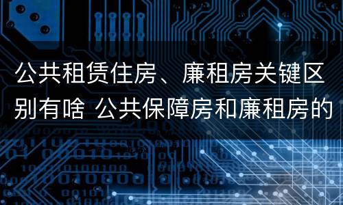 公共租赁住房、廉租房关键区别有啥 公共保障房和廉租房的区别