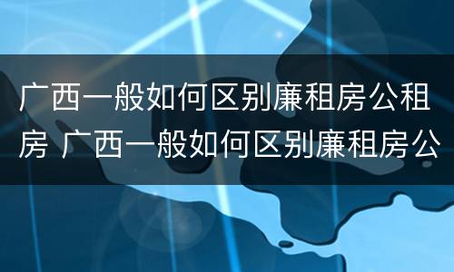 广西一般如何区别廉租房公租房 广西一般如何区别廉租房公租房和住宅