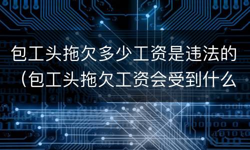 包工头拖欠多少工资是违法的（包工头拖欠工资会受到什么处罚）