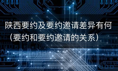 陕西要约及要约邀请差异有何（要约和要约邀请的关系）