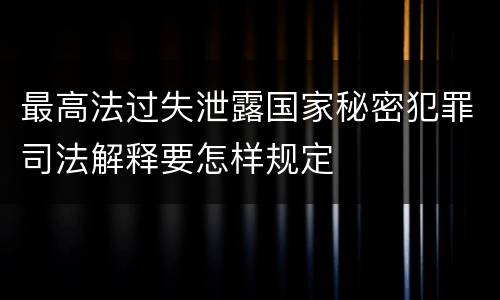 最高法过失泄露国家秘密犯罪司法解释要怎样规定