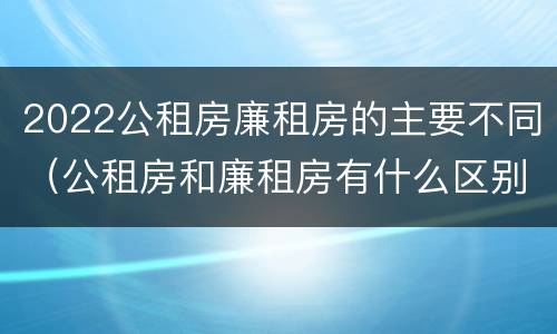 2022公租房廉租房的主要不同（公租房和廉租房有什么区别?2019年的）
