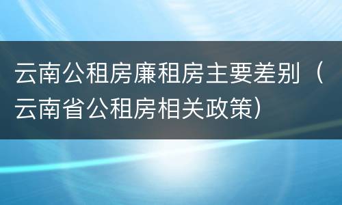 云南公租房廉租房主要差别（云南省公租房相关政策）