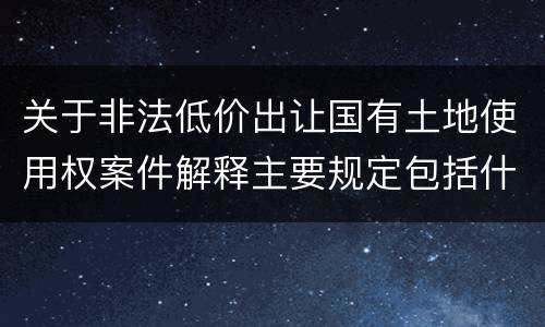 关于非法低价出让国有土地使用权案件解释主要规定包括什么