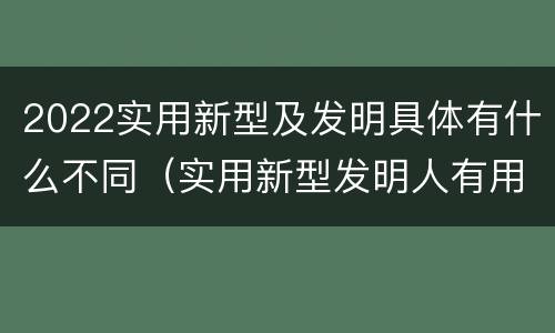 2022实用新型及发明具体有什么不同（实用新型发明人有用吗）