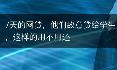 7天的网贷，他们故意贷给学生，这样的用不用还