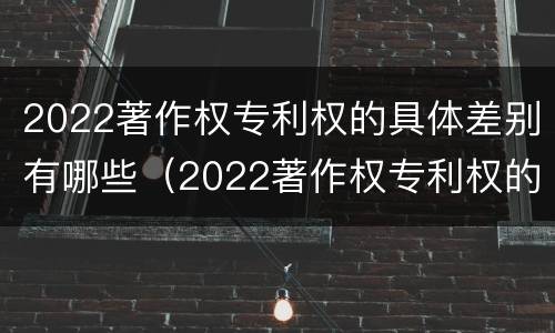 2022著作权专利权的具体差别有哪些（2022著作权专利权的具体差别有哪些呢）