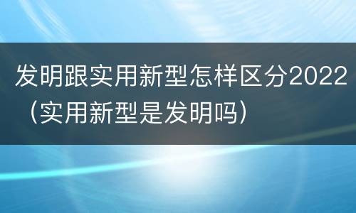 发明跟实用新型怎样区分2022（实用新型是发明吗）