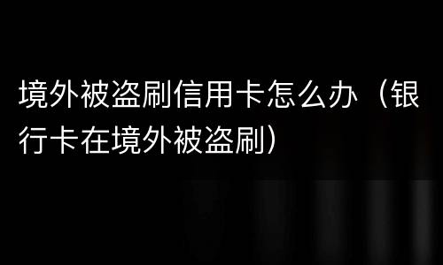 境外被盗刷信用卡怎么办（银行卡在境外被盗刷）