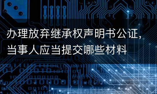 办理放弃继承权声明书公证，当事人应当提交哪些材料
