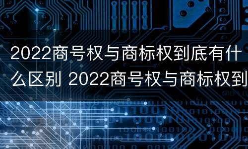 2022商号权与商标权到底有什么区别 2022商号权与商标权到底有什么区别呢