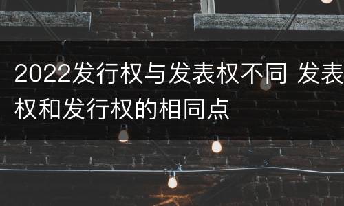 2022发行权与发表权不同 发表权和发行权的相同点