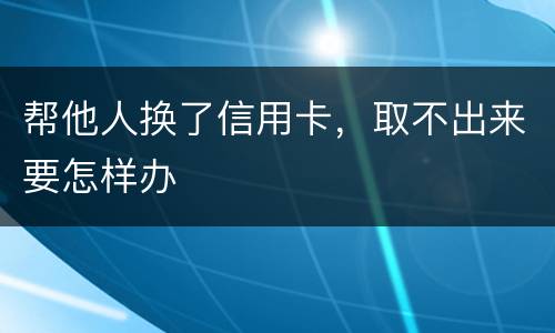 帮他人换了信用卡，取不出来要怎样办