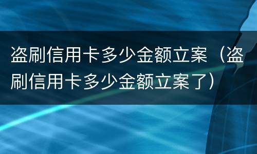 盗刷信用卡多少金额立案（盗刷信用卡多少金额立案了）