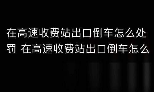 在高速收费站出口倒车怎么处罚 在高速收费站出口倒车怎么处罚的
