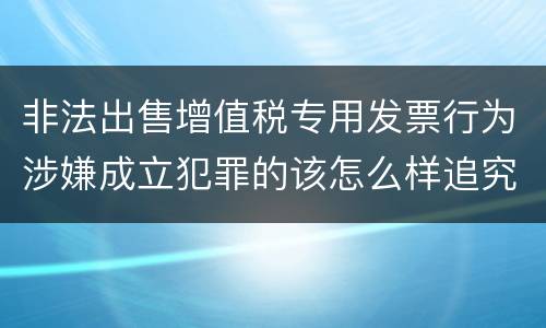 非法出售增值税专用发票行为涉嫌成立犯罪的该怎么样追究法律责任