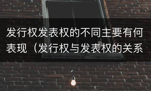 发行权发表权的不同主要有何表现（发行权与发表权的关系）