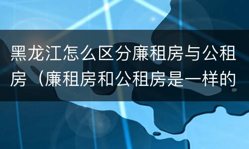 黑龙江怎么区分廉租房与公租房（廉租房和公租房是一样的吗）