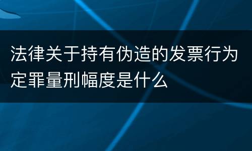 法律关于持有伪造的发票行为定罪量刑幅度是什么