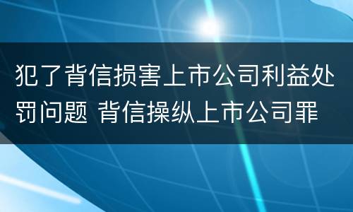 犯了背信损害上市公司利益处罚问题 背信操纵上市公司罪
