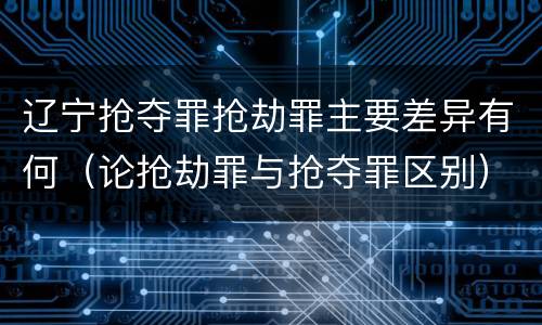 辽宁抢夺罪抢劫罪主要差异有何（论抢劫罪与抢夺罪区别）