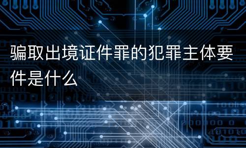 骗取出境证件罪的犯罪主体要件是什么