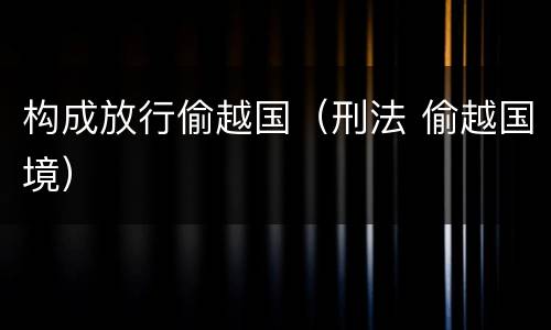 构成放行偷越国（刑法 偷越国境）