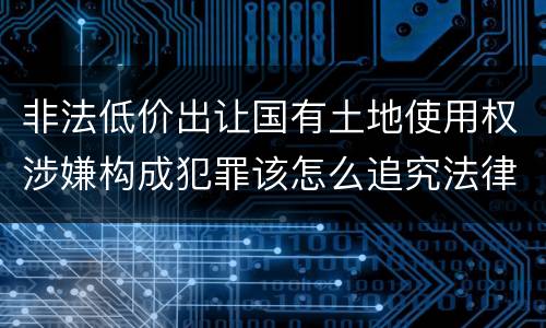 非法低价出让国有土地使用权涉嫌构成犯罪该怎么追究法律责任