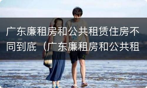 广东廉租房和公共租赁住房不同到底（广东廉租房和公共租赁住房不同到底怎么办）