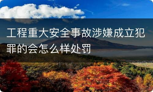 工程重大安全事故涉嫌成立犯罪的会怎么样处罚