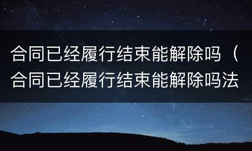 合同已经履行结束能解除吗（合同已经履行结束能解除吗法律）
