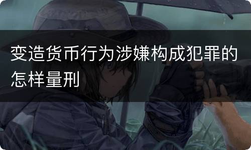 变造货币行为涉嫌构成犯罪的怎样量刑